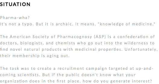 SITUATION Pharma-wha?
It's not a typo. But it is archaic. It means, "knowledge of medicine." The American Society of Pharmacognosy (ASP) is a confederation of doctors, biologists, and chemists who go out into the wilderness to find novel natural products with medicinal properties. Unfortunately, their membership is aging out. The task was to create a recruitment campaign targeted at up-and-coming scientists. But if the public doesn't know what your organization does in the first place, how do you generate interest? 
